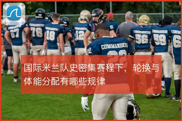 国际米兰队史密集赛程下，轮换与体能分配有哪些规律
