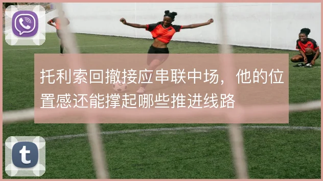 托利索回撤接应串联中场，他的位置感还能撑起哪些推进线路