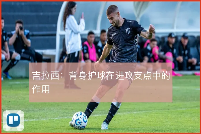 吉拉西：背身护球在进攻支点中的作用