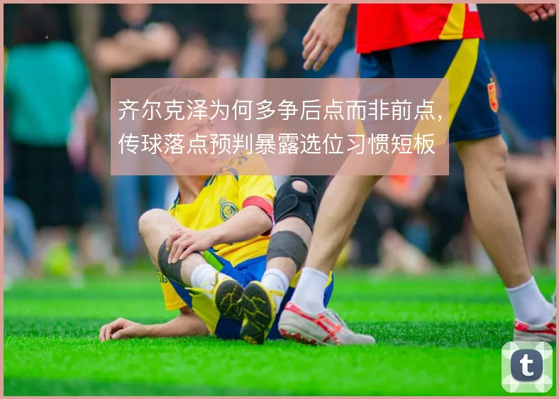 齐尔克泽为何多争后点而非前点，传球落点预判暴露选位习惯短板