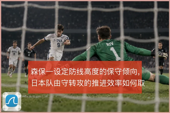 森保一设定防线高度的保守倾向，日本队由守转攻的推进效率如何取舍