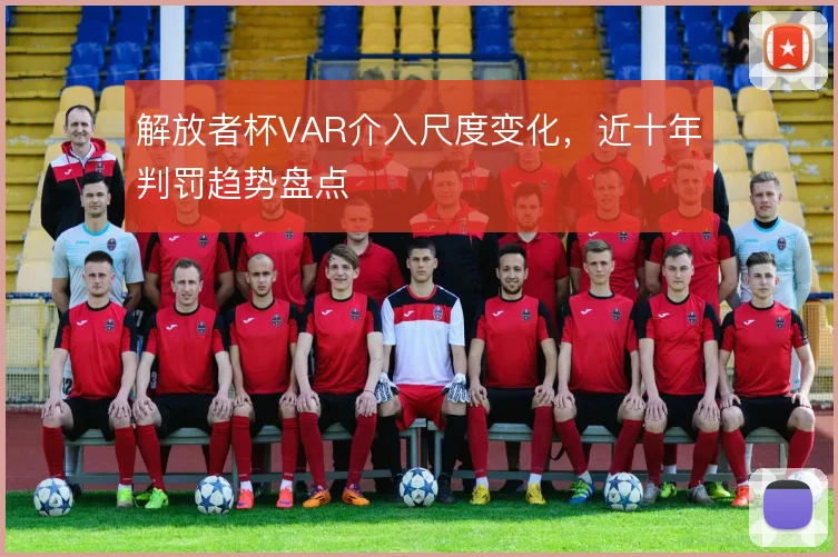 解放者杯VAR介入尺度变化，近十年判罚趋势盘点
