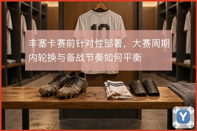 丰塞卡赛前针对性部署，大赛周期内轮换与备战节奏如何平衡