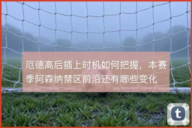 厄德高后插上时机如何把握，本赛季阿森纳禁区前沿还有哪些变化