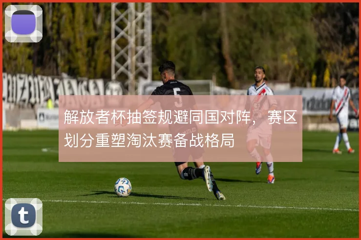 解放者杯抽签规避同国对阵，赛区划分重塑淘汰赛备战格局