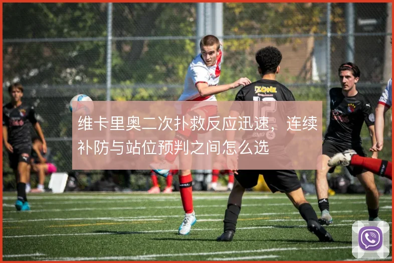 维卡里奥二次扑救反应迅速，连续补防与站位预判之间怎么选