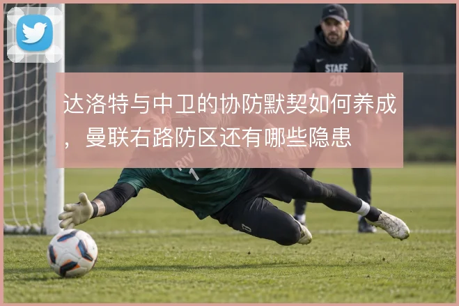 达洛特与中卫的协防默契如何养成，曼联右路防区还有哪些隐患