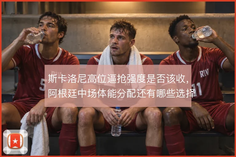 斯卡洛尼高位逼抢强度是否该收，阿根廷中场体能分配还有哪些选择
