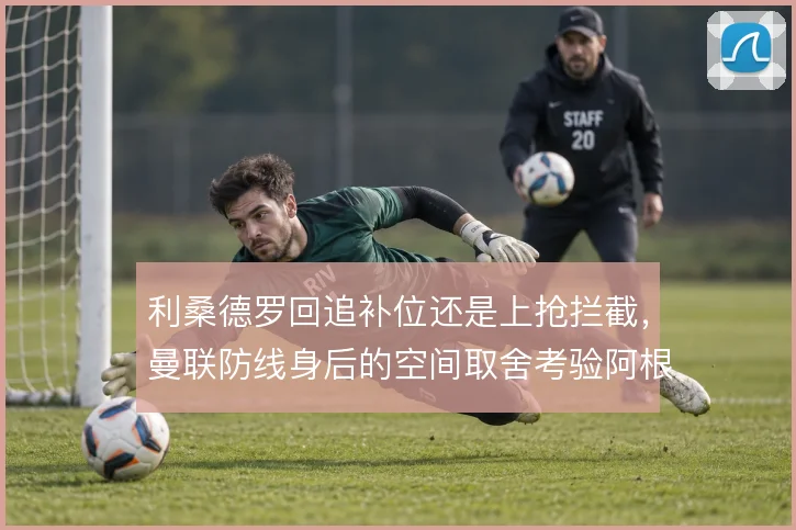 利桑德罗回追补位还是上抢拦截，曼联防线身后的空间取舍考验阿根廷人