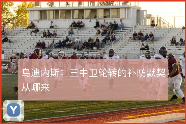 乌迪内斯：三中卫轮转的补防默契从哪来