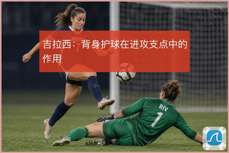 吉拉西：背身护球在进攻支点中的作用